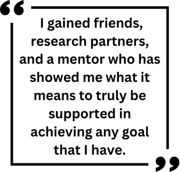 "I gained friends, research partners, and a mentor who has showed me what it means to truly be supported in achieving any goal that I have."